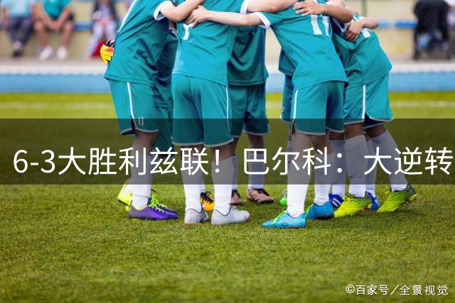 6-3大胜利兹联！巴尔科：大逆转不可思议，连我们自己都感到震撼
